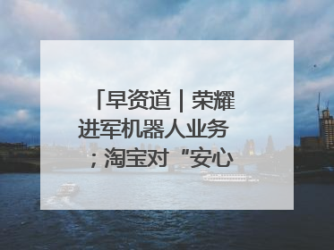 早资道｜荣耀进军机器人业务；淘宝对“安心鉴”服务进行逐步下线调整