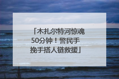 木扎尔特河惊魂50分钟！警民手挽手搭人链救援