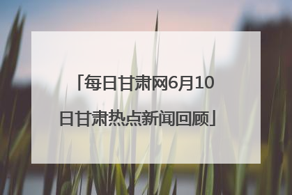 每日甘肃网6月10日甘肃热点新闻回顾