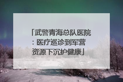 武警青海总队医院：医疗巡诊到军营  资源下沉护健康