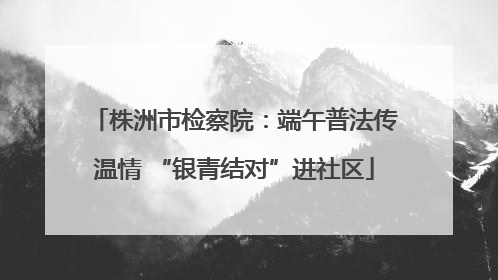 株洲市检察院：端午普法传温情 “银青结对”进社区