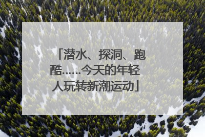 潜水、探洞、跑酷……今天的年轻人玩转新潮运动