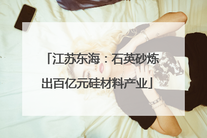 江苏东海：石英砂炼出百亿元硅材料产业