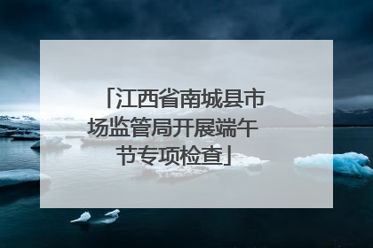 江西省南城县市场监管局开展端午节专项检查