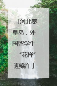 河北秦皇岛：外国留学生“花样”迎端午