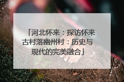 河北怀来：探访怀来古村落幽州村：历史与现代的完美融合