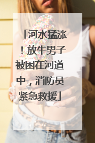 河水猛涨！放牛男子被困在河道中，消防员紧急救援