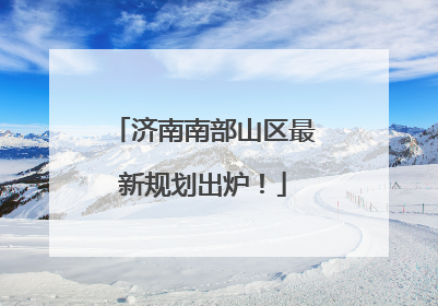 济南南部山区最新规划出炉！