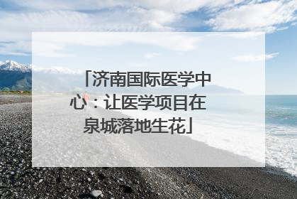 济南国际医学中心：让医学项目在泉城落地生花