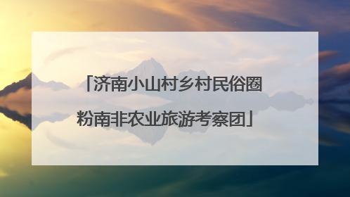 济南小山村乡村民俗圈粉南非农业旅游考察团