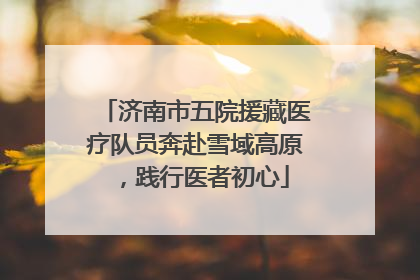 济南市五院援藏医疗队员奔赴雪域高原，践行医者初心