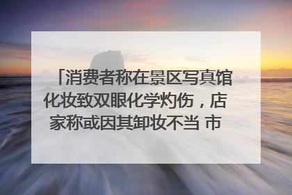 消费者称在景区写真馆化妆致双眼化学灼伤，店家称或因其卸妆不当 市场监管部门介入