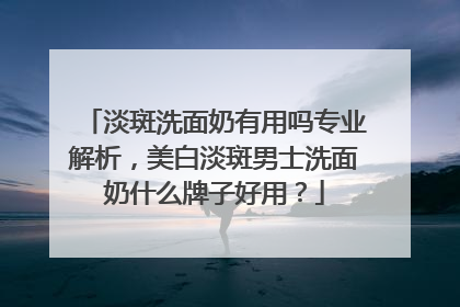淡斑洗面奶有用吗专业解析，美白淡斑男士洗面奶什么牌子好用？