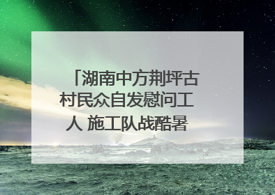 湖南中方荆坪古村民众自发慰问工人 施工队战酷暑攻坚项目