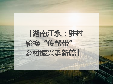 湖南江永：驻村轮换“传帮带” 乡村振兴承新篇