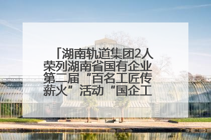 湖南轨道集团2人荣列湖南省国有企业第二届“百名工匠传薪火”活动“国企工匠”人才宣传名单