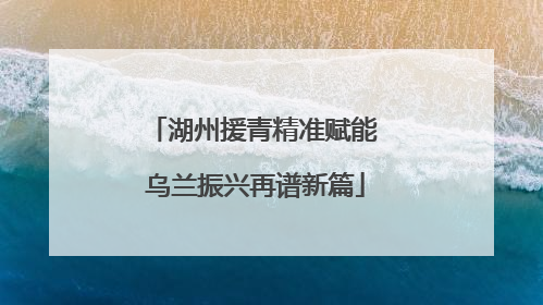 湖州援青精准赋能 乌兰振兴再谱新篇