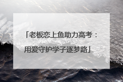 老板恋上鱼助力高考：用爱守护学子逐梦路