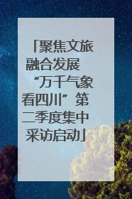 聚焦文旅融合发展 “万千气象看四川”第二季度集中采访启动