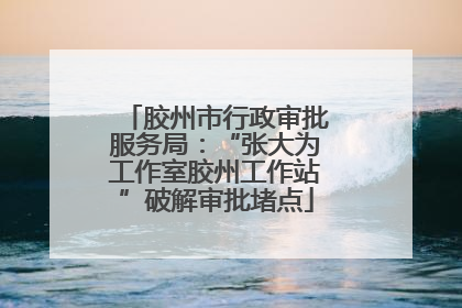 胶州市行政审批服务局：“张大为工作室胶州工作站”破解审批堵点