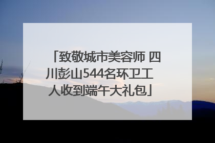 致敬城市美容师 四川彭山544名环卫工人收到端午大礼包
