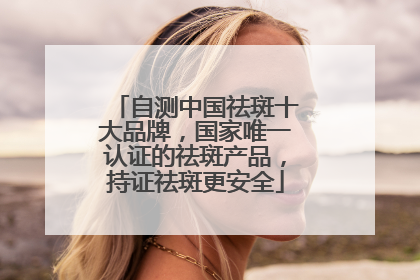 自测中国祛斑十大品牌，国家唯一认证的祛斑产品，持证祛斑更安全