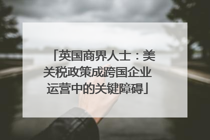 英国商界人士：美关税政策成跨国企业运营中的关键障碍