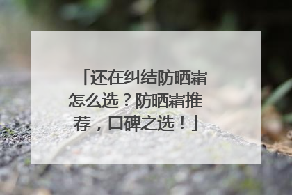 还在纠结防晒霜怎么选？防晒霜推荐，口碑之选！