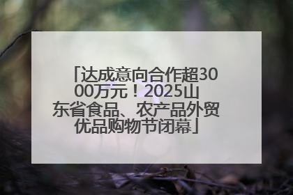 达成意向合作超3000万元！2025山东省食品、农产品外贸优品购物节闭幕