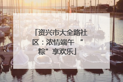 资兴市大全路社区：浓情端午 “粽”享欢乐