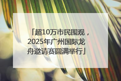 超10万市民围观，2025年广州国际龙舟邀请赛圆满举行