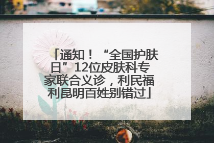 通知！“全国护肤日”12位皮肤科专家联合义诊，利民福利昆明百姓别错过