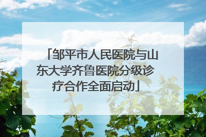 邹平市人民医院与山东大学齐鲁医院分级诊疗合作全面启动