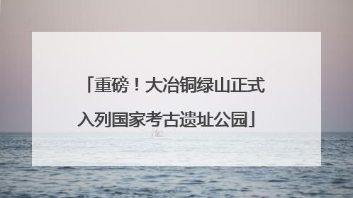 重磅！大冶铜绿山正式入列国家考古遗址公园