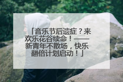 音乐节后遗症？来欢乐花谷续命！——新青年不散场，快乐翻倍计划启动！