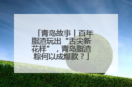 青岛故事丨百年脂渣玩出“舌尖新花样”，青岛脂渣粽何以成爆款？