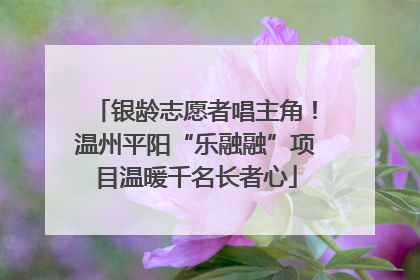 银龄志愿者唱主角！温州平阳“乐融融”项目温暖千名长者心
