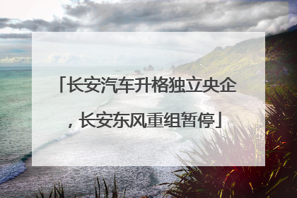 长安汽车升格独立央企，长安东风重组暂停