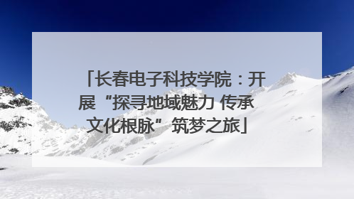 长春电子科技学院：开展“探寻地域魅力 传承文化根脉”筑梦之旅