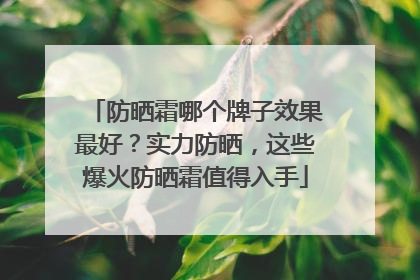 防晒霜哪个牌子效果最好？实力防晒，这些爆火防晒霜值得入手