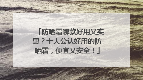 防晒霜哪款好用又实惠？十大公认好用的防晒霜，便宜又安全！