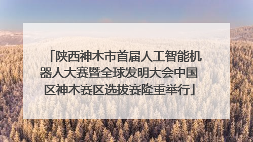 陕西神木市首届人工智能机器人大赛暨全球发明大会中国区神木赛区选拔赛隆重举行