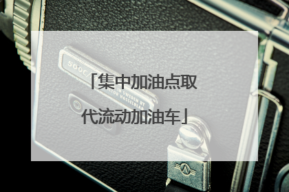 集中加油点取代流动加油车