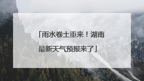 雨水卷土重来！湖南最新天气预报来了