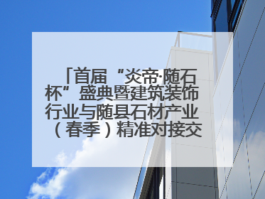 首届“炎帝·随石杯”盛典暨建筑装饰行业与随县石材产业（春季）精准对接交流会落幕