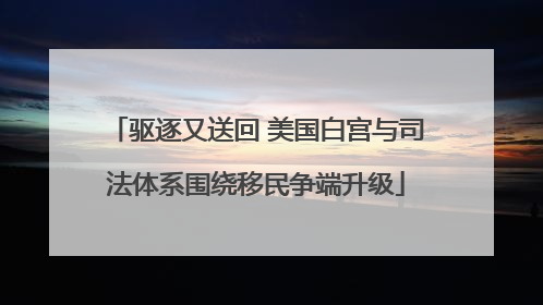 驱逐又送回 美国白宫与司法体系围绕移民争端升级