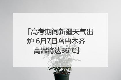 高考期间新疆天气出炉 6月7日乌鲁木齐高温将达36℃