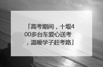 高考期间，十堰400多台车爱心送考，温暖学子赶考路