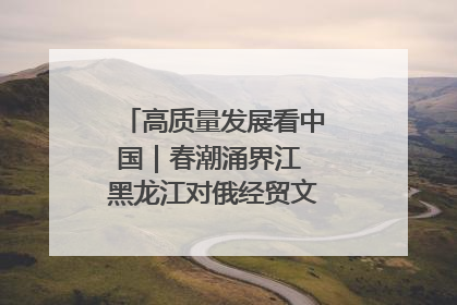 高质量发展看中国｜春潮涌界江 黑龙江对俄经贸文旅交流绿意盎然
