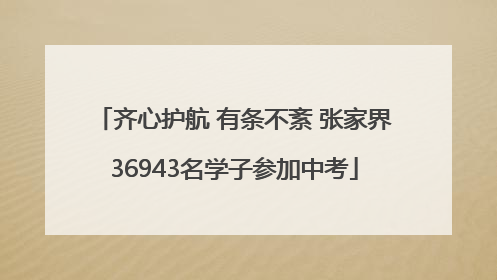 齐心护航 有条不紊 张家界36943名学子参加中考